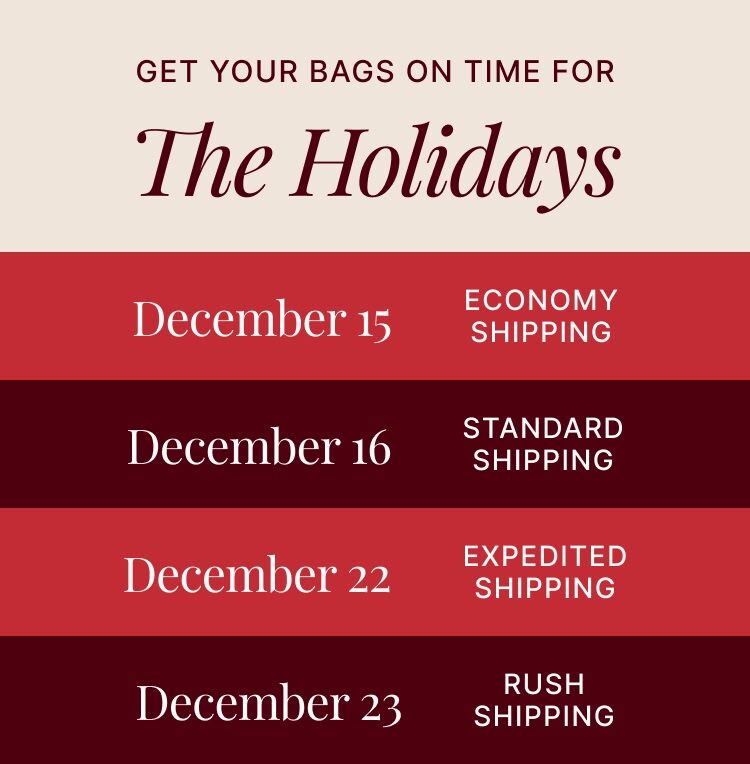Get you bags on time for the holidays. Shipping cutoffs: Dec 15 exconomy shipping, Dec 16 standard shipping, Dec 22 Expedited shipping, Dec 23 Rush shipping. 